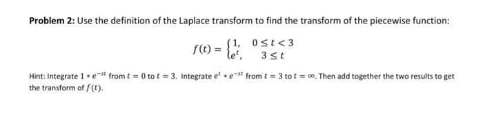 Problem 2: Use the definition of the Laplace transform to find the transform of the piecewise function:
(1,
f(t) =
0≤t <3
3 st
Hint: Integrate 1.est from t = 0 to t = 3. Integrate eest from t = 3 tot = ∞o. Then add together the two results to get
the transform of f(t).
