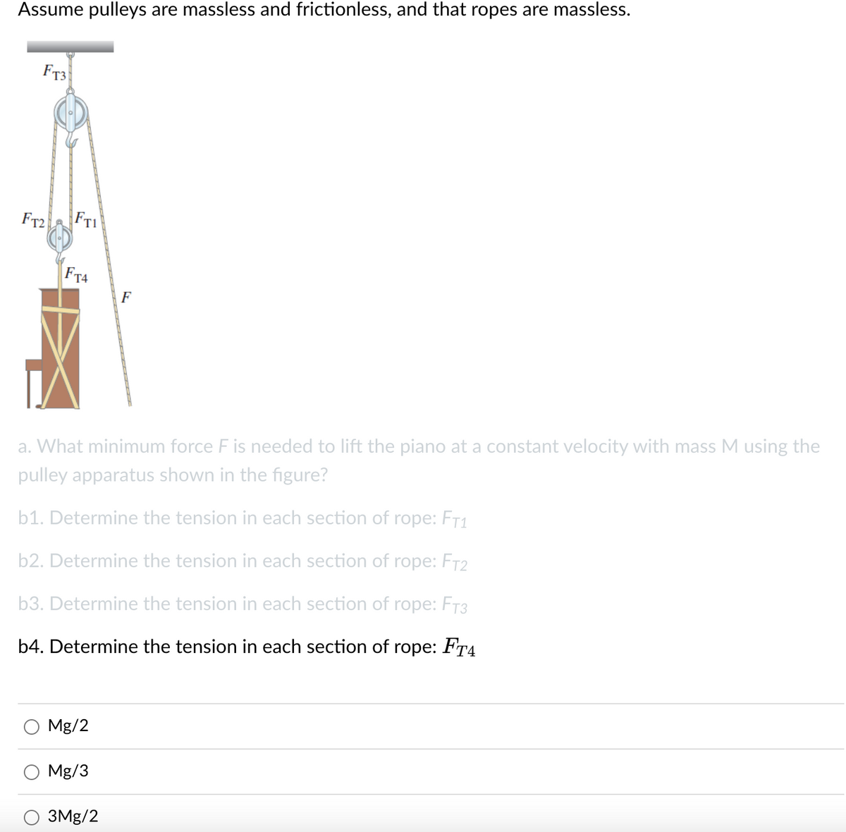 Assume pulleys are massless and frictionless, and that ropes are massless.
F73
FTI
F72
FT4
F
a. What minimum force F is needed to lift the piano at a constant velocity with mass M using the
pulley apparatus shown in the figure?
b1. Determine the tension in each section of rope: FT1
b2. Determine the tension in each section of rope: FT2
b3. Determine the tension in each section of rope: FT3
b4. Determine the tension in each section of rope: FT4
Mg/2
Mg/3
ЗMg/2

