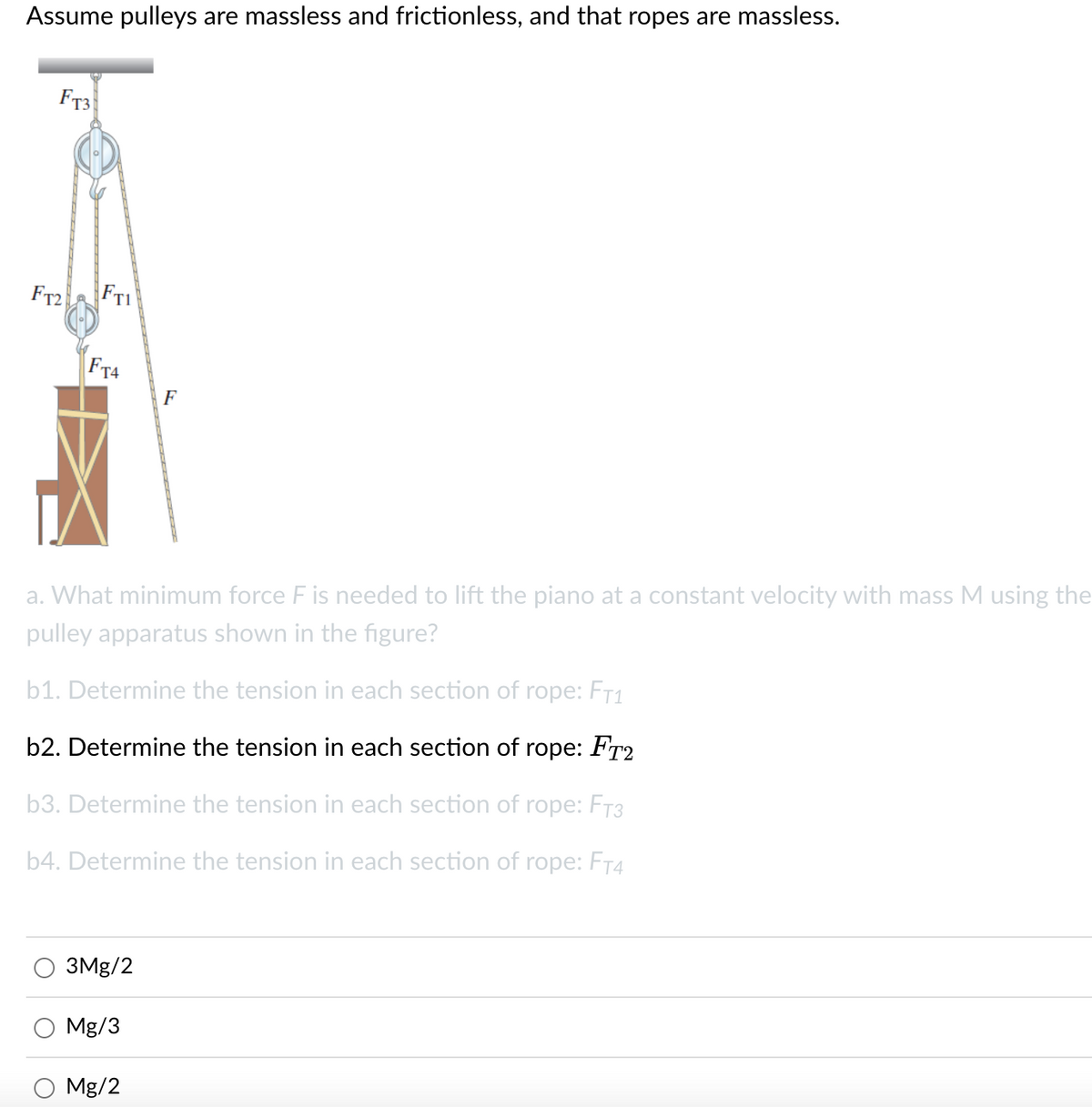 Assume pulleys are massless and frictionless, and that ropes are massless.
Ft3
FT2
FTI
FT4
F
a. What minimum force F is needed to lift the piano at a constant velocity with mass M using the
pulley apparatus shown in the figure?
b1. Determine the tension in each section of rope: FT1
b2. Determine the tension in each section of rope: FT2
b3. Determine the tension in each section of rope: FT3
b4. Determine the tension in each section of rope: FT4
3Mg/2
Mg/3
Mg/2
