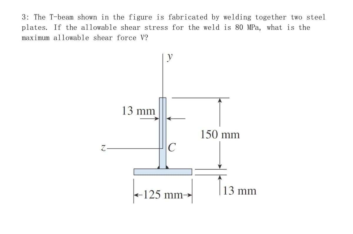 3: The T-beam shown in the figure is fabricated by welding together two steel
plates. If the allowable shear stress for the weld is 80 MPa, what is the
maximum allowable shear force V?
Z-
13 mm
y
C
-125 mm-
150 mm
13 mm
