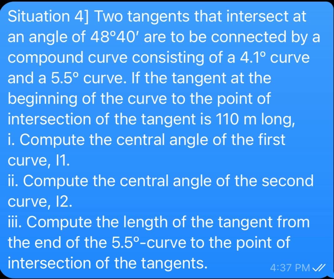 Situation 4] Two tangents that intersect at
an angle of 48°40' are to be connected by a
compound curve consisting of a 4.1° curve
and a 5.5° curve. If the tangent at the
beginning of the curve to the point of
intersection of the tangent is 110 m long,
i. Compute the central angle of the first
curve, 1.
ii. Compute the central angle of the second
curve,
12.
iii. Compute the length of the tangent from
the end of the 5.5°-curve to the point of
intersection of the tangents.
4:37 PM /

