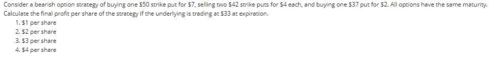 Consider a bearish option strategy of buying one $50 strike put for $7, selling two $42 strike puts for $4 each, and buying one $37 put for $2. All options have the same maturity.
Calculate the final profit per share of the strategy if the underlying is trading at $33 at expiration.
1. $1 per share
2. $2 per share
3. $3 per share
4. $4 per share
