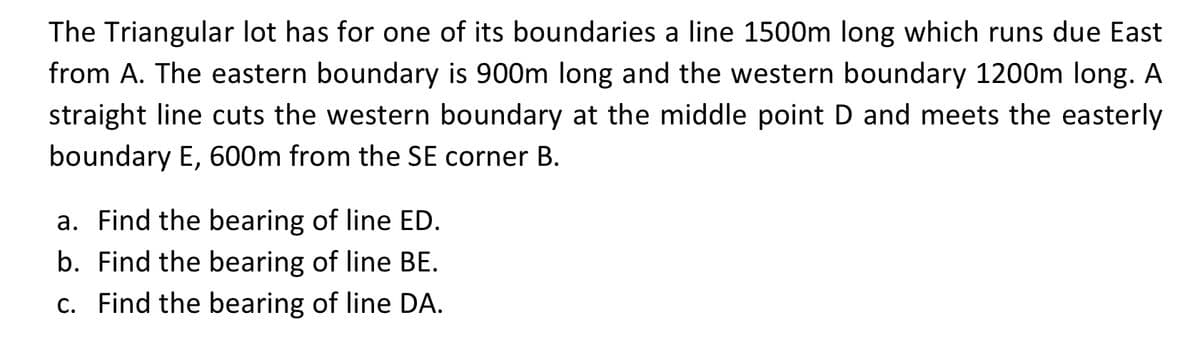 The Triangular lot has for one of its boundaries a line 1500m long which runs due East
from A. The eastern boundary is 900m long and the western boundary 1200m long. A
straight line cuts the western boundary at the middle point D and meets the easterly
boundary E, 600m from the SE corner B.
a. Find the bearing of line ED.
b. Find the bearing of line BE.
c. Find the bearing of line DA.
