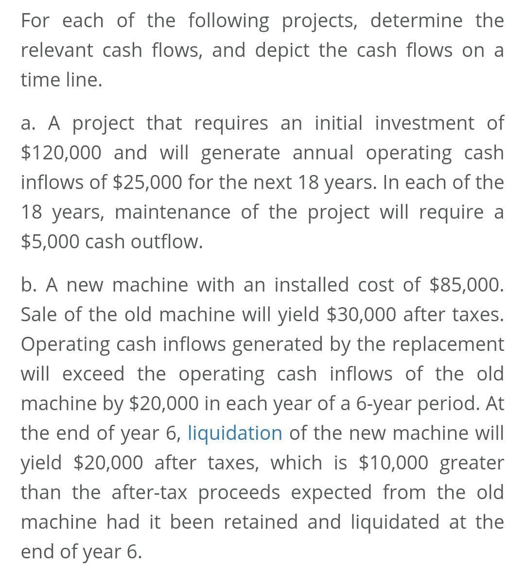 For each of the following projects, determine the
relevant cash flows, and depict the cash flows on a
time line.
a. A project that requires an initial investment of
$120,000 and will generate annual operating cash
inflows of $25,000 for the next 18 years. In each of the
18 years, maintenance of the project will require a
$5,000 cash outflow.
b. A new machine with an installed cost of $85,000.
Sale of the old machine will yield $30,000 after taxes.
Operating cash inflows generated by the replacement
will exceed the operating cash inflows of the old
machine by $20,000 in each year of a 6-year period. At
the end of year 6, liquidation of the new machine will
yield $20,000 after taxes, which is $10,000 greater
than the after-tax proceeds expected from the old
machine had it been retained and liquidated at the
end of year 6.
