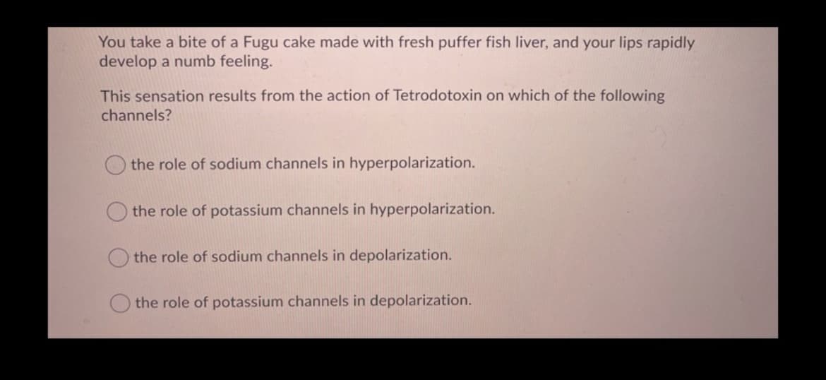 You take a bite of a Fugu cake made with fresh puffer fish liver, and your lips rapidly
develop a numb feeling.
This sensation results from the action of Tetrodotoxin on which of the following
channels?
the role of sodium channels in hyperpolarization.
the role of potassium channels in hyperpolarization.
the role of sodium channels in depolarization.
the role of potassium channels in depolarization.

