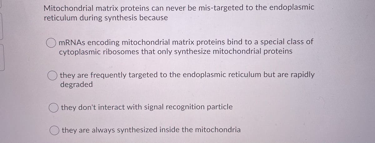 Mitochondrial matrix proteins can never be mis-targeted to the endoplasmic
reticulum during synthesis because
MRNAS encoding mitochondrial matrix proteins bind to a special class of
cytoplasmic ribosomes that only synthesize mitochondrial proteins
they are frequently targeted to the endoplasmic reticulum but are rapidly
degraded
they don't interact with signal recognition particle
they are always synthesized inside the mitochondria
