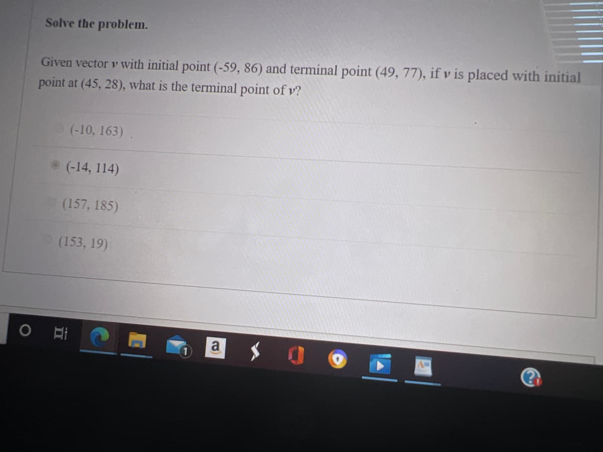 Solve the problem.
Given vector v with initial point (-59, 86) and terminal point (49, 77), if v is placed with initial
point at (45, 28), what is the terminal point of v?
(-10, 163)
(-14, 114)
(157, 185)
(153, 19)
a
AD
