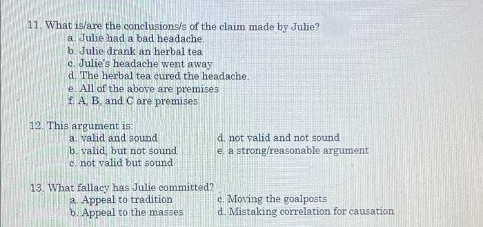 11. What is/are the conclusions/s of the claim made by Julie?
a. Julie had a bad headache,
b. Julie drank an herbal tea
c. Julie's headache went away
d. The herbal tea cured the headache.
e. All of the above are premises
f A B. and C are premises
12. This argument is:
a. valid and sound
d. not valid and not sound
b. valid, but not sound
c. not valid but sound
e. a strong/reasonable argument
13. What fallacy has Julie committed?
a. Appeal to tradition
b. Appeal to the masses
c. Moving the goalposts
d. Mistaking correlation for causation
