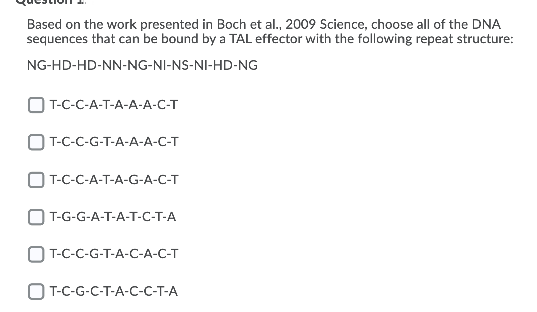 Based on the work presented in Boch et al., 2009 Science, choose all of the DNA
sequences that can be bound by a TAL effector with the following repeat structure:
NG-HD-HD-NN-NG-NI-NS-NI-HD-NG
O T-C-C-A-T-A-A-A-C-T
OT-C-C-G-T-A-A-A-C-T
O T-C-C-A-T-A-G-A-C-T
OT-G-G-A-T-A-T-C-T-A
T-C-C-G-T-A-C-A-C-T
O T-C-G-C-T-A-C-C-T-A
