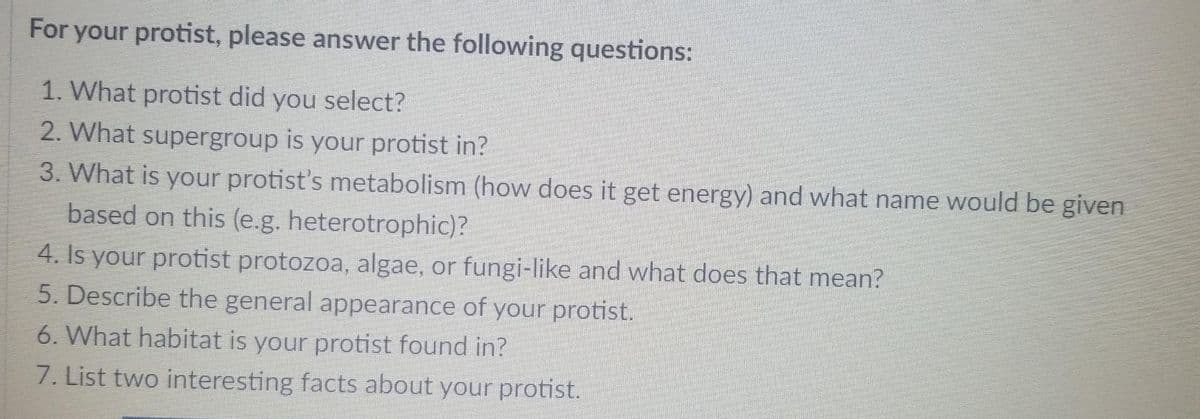 For your protist, please answer the following questions:
1. What protist did you select?
2. What supergroup is your protist in?
3. What is your protist's metabolism (how does it get energy) and what name would be given
based on this (e.g. heterotrophic)?
4. Is your protist protozoa, algae, or fungi-like and what does that mean?
5. Describe the general appearance of your protist.
6. What habitat is your protist found in?
7. List two interesting facts about your protist.
