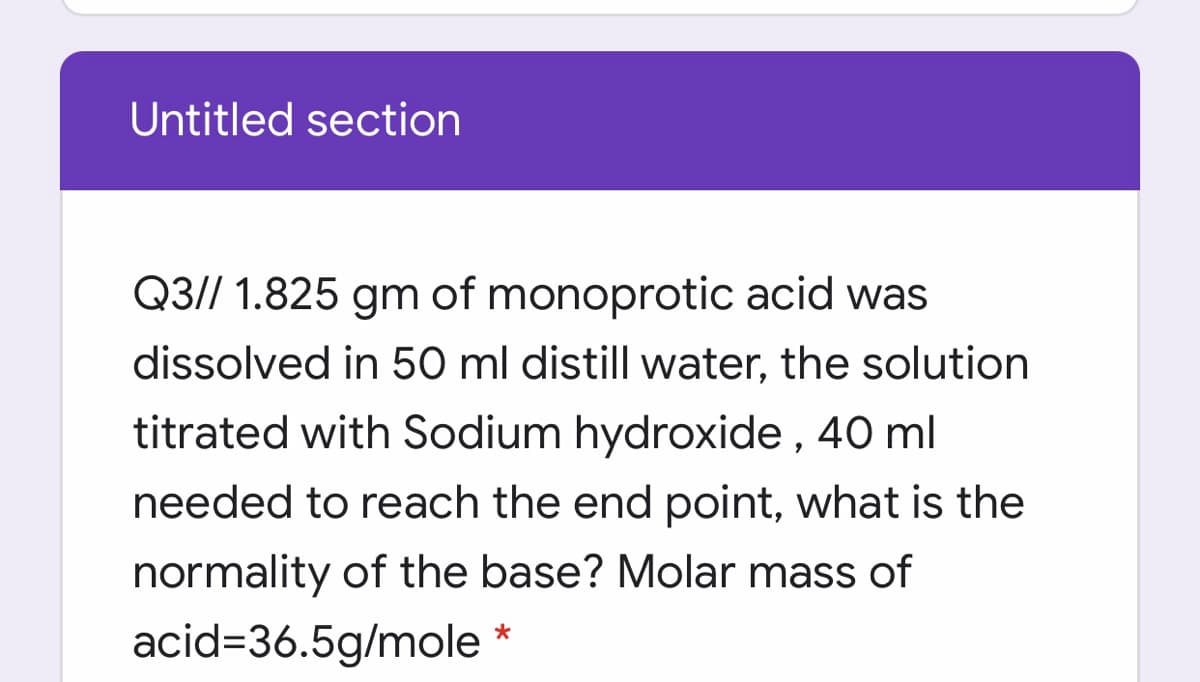 Untitled section
Q3// 1.825 gm of monoprotic acid was
dissolved in 50 ml distill water, the solution
titrated with Sodium hydroxide , 40 ml
needed to reach the end point, what is the
normality of the base? Molar mass of
acid=36.5g/mole *

