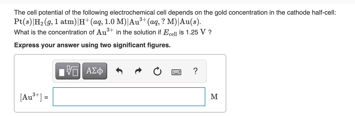 The cell potential of the following electrochemical cell depends on the gold concentration in the cathode half-cell:
Pt(s)|H2 (9, 1 atm)|H+(aq, 1.0 M)|Au³*(aq, ? M)|Au(s).
What is the concentration of Au
3+
in the solution if Ecell is 1.25 V ?
Express your answer using two significant figures.
?
[Au**) =
M
%3D

