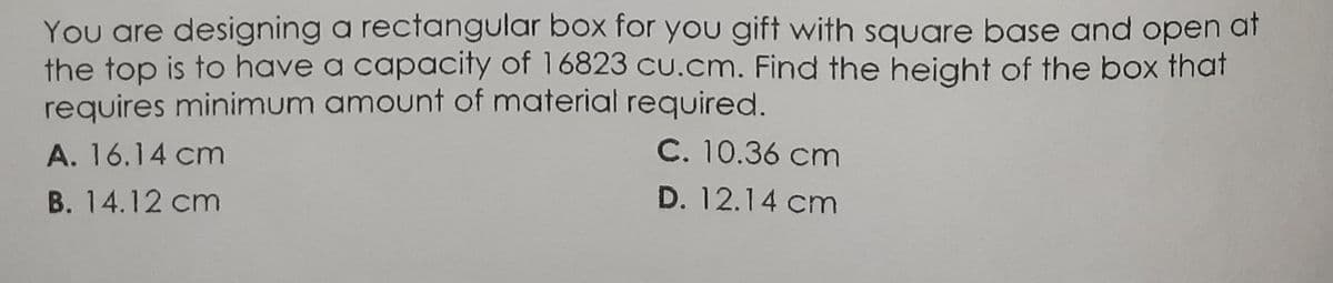You are designing a rectangular box for you gift with square base and open at
the top is to have a capacity of 16823 cu.cm. Find the height of the box that
requires minimum amount of material required.
A. 16.14 cm
C. 10.36 cm
B. 14.12 cm
D. 12.14 cm
