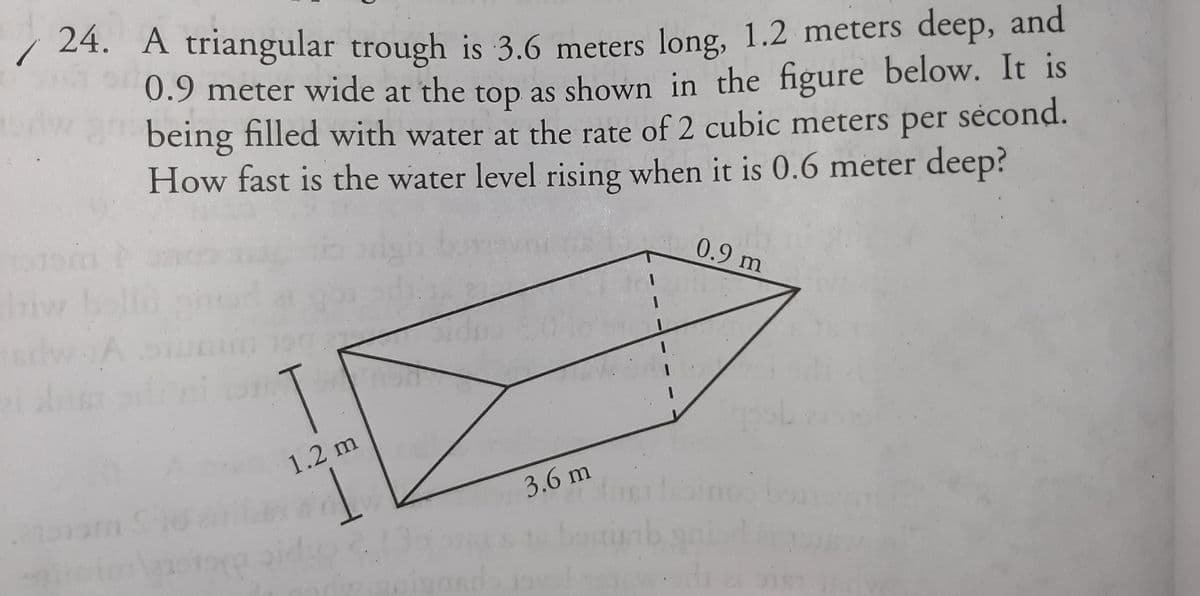 / 24. A triangular trough is 3.6 meters long, 1.2 meters deep, and
0.9 meter wide at the top as shown in the figure below. It is
being filled with water at the rate of 2 cubic meters
How fast is the water level rising when it is 0.6 meter deep?
per
sėcond.
0.9 m
1.2 m
3.6m
