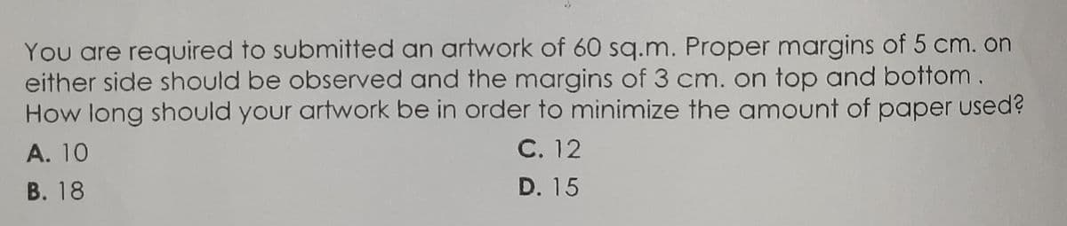 You are required to submitted an artwork of 60 sq.m. Proper margins of 5 cm. on
either side should be observed and the margins of 3 cm. on top and bottom.
How long should your artwork be in order to minimize the amount of paper used?
С. 12
A. 10
В. 18
D. 15
