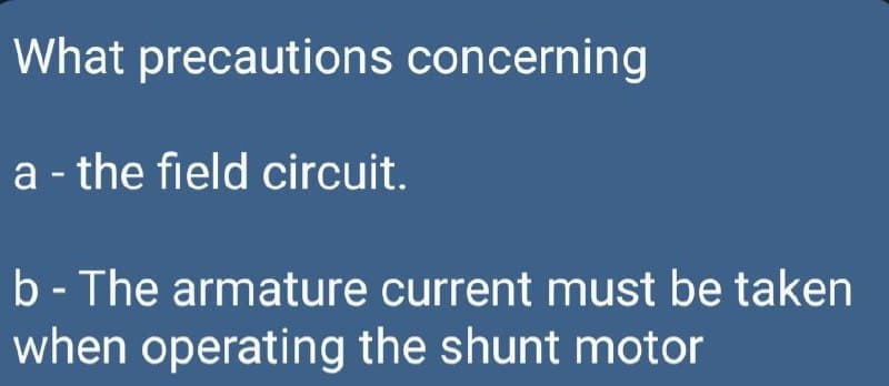 What precautions concerning
a - the field circuit.
b- The armature current must be taken
when operating the shunt motor
