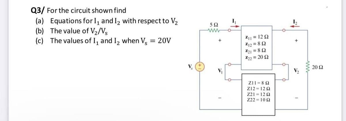Q3/ For the circuit shown find
(a) Equations for I, and I2 with respect to V2
(b) The value of V2/Vs
(c) The values of I, and I, when V.
I
Z1| = 12 2
Z12 = 8 2
221 = 8 2
Z22 = 20 2
= 20V
+
20 Ω
Z11 = 8 2
Z12 = 12 2
Z21 = 12 2
Z22 = 102
ww
