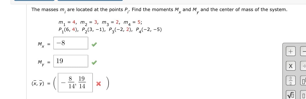 The masses m, are located at the points P₁. Find the moments Mx and My and the center of mass of the system.
m₁ = 4₁ m₂ = 3₁ m3 = 2, m₁ = 5;
P₁(6,4), P₂(3, -1), P3(-2, 2), P4(-2,-5)
Mx =
(X,Y)
=
=
-8
19
8 19
14' 14
X
+
미ㄷ
à
||