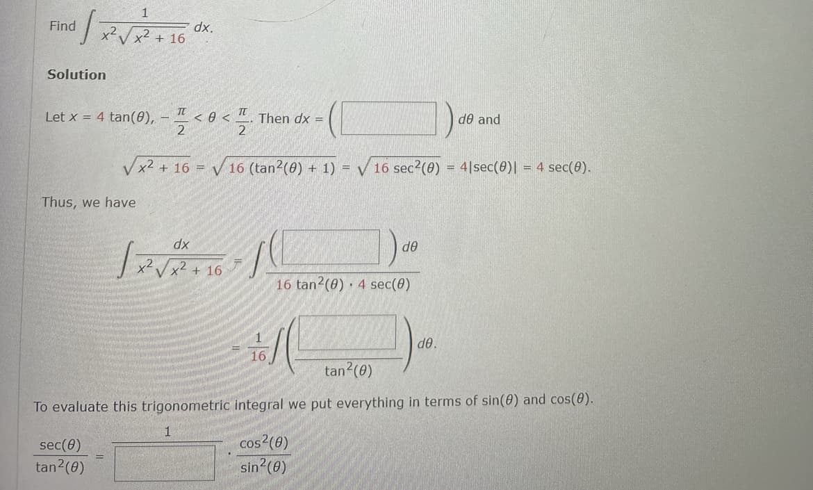 1
1 / x²√x ² + 16
Find
Solution
Let x = 4 tan(0),
Thus, we have
TT
2
sec(0)
tan²(0)
dx.
dx
< 0 <
TU
2
√x² + 16 =
5 = √16 (tan² (0) + 1) = √16 sec²(0) = 41 sec(0)| = 4 sec(0).
+ 16
Then dx =
CL
16 tan2 (0) 4 sec(0)
16
(
ᏧᎾ
de and
ᏧᎾ .
tan²(0)
To evaluate this trigonometric integral we put everything in terms of sin(0) and cos(0).
cos²(0)
sin²(0)