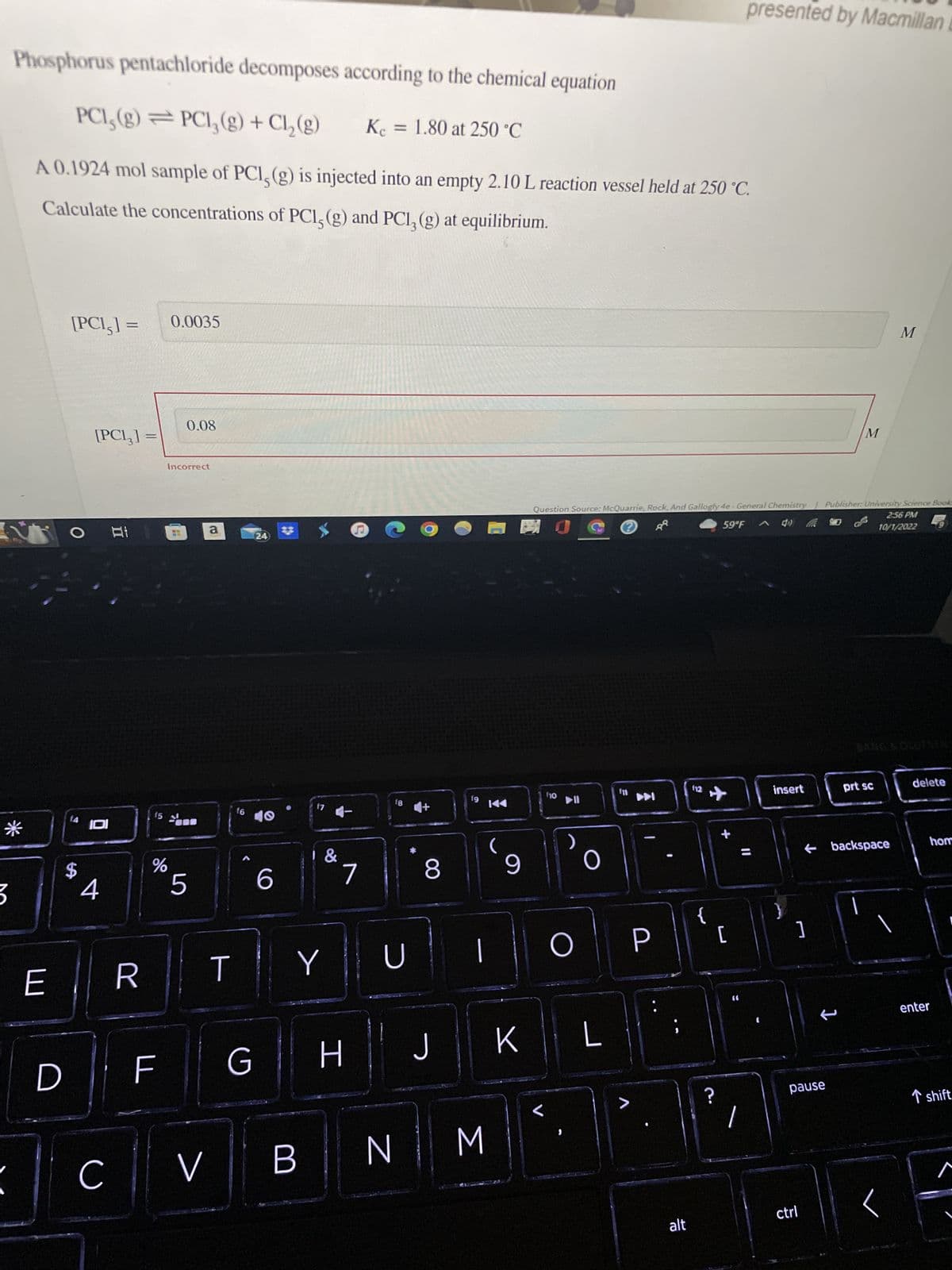 Phosphorus pentachloride decomposes according to the chemical equation
PCI, (g) = PC1₂(g) + Cl₂(g)
A 0.1924 mol sample of PCI, (g) is injected into an empty 2.10 L reaction vessel held at 250 °C.
Calculate the concentrations of PCI, (g) and PC13 (g) at equilibrium.
*
3
E
D
[PC1,] =
O
[PC13] =
14 101
$
4
C
R
15
%
F
0.0035
Incorrect
0.08
5
V
a
T
f6
G
24
40
6
●
f7
B
&
Y
7
H
Kc = 1.80 at 250 °C
18
U
N
8
J
fg
(
|
M
9
K
f10
▶II
Question Source: McQuarrie, Rock, And Gallogly 4e-General Chemistry Publisher: University Science Book
2:56 PM
10/1/2022
O
O
L
>
!
P
alt
(12
✈
{
59°F
?
+
presented by Macmillan
[
1
insert
]
pause
ctrl
M
1
prt sc
backspace
M
delete
hom
enter
T shift