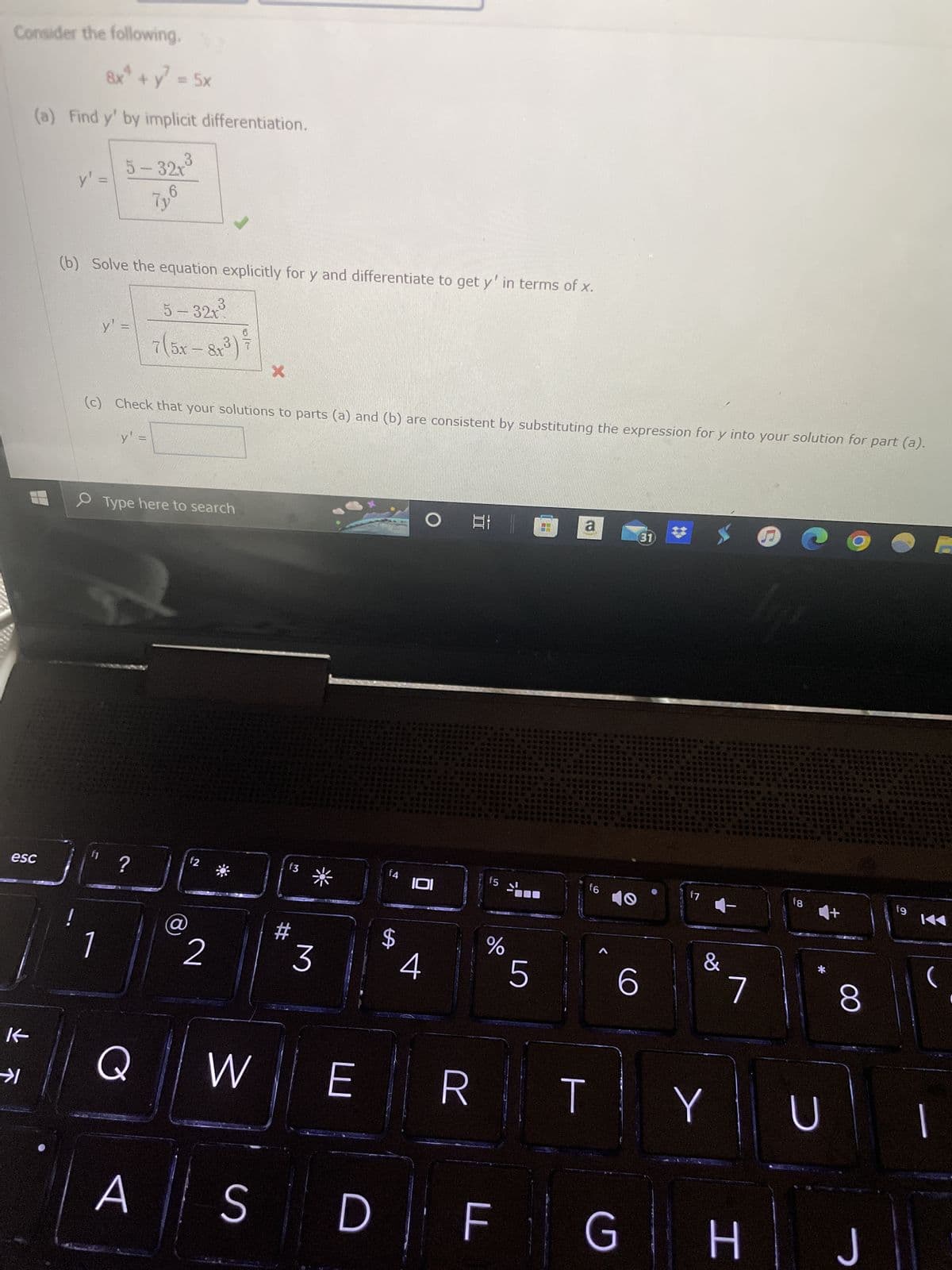 Consider the following.
esc
K
8x² + y² = 5x
(a) Find y' by implicit differentiation.
→1
y' =
5-32x³
7y6
(b) Solve the equation explicitly for y and differentiate to get y' in terms of x.
5-32x³
75x – 8,3)
-
y' =
y' =
(c) Check that your solutions to parts (a) and (b) are consistent by substituting the expression for y into your solution for part (a).
Type here to search
fi ?
A
f2
2
X
S
f3
#
3
W E
D
f4
$
OG a
IOI
4
f5
%
5
F
f6
R T
O
6
31
f7
&
Y
7
G H
f8 +
U
8
J
fg
KAA
(