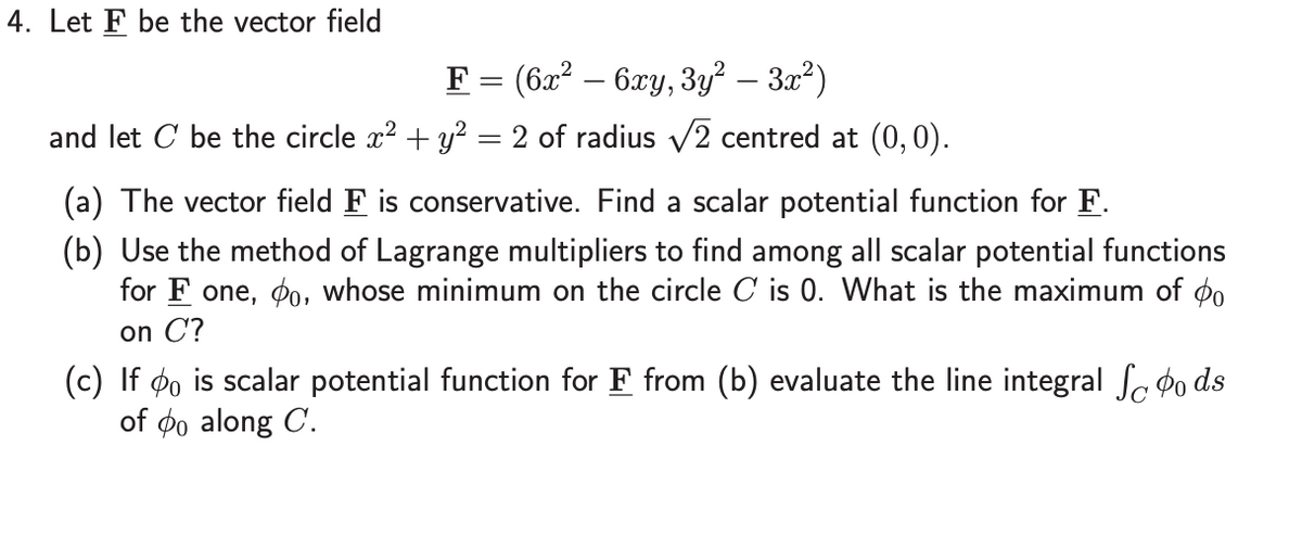 4. Let F be the vector field
F = (6x? – 6xy, 3y? – 3a²)
and let C be the circle x? + y? = 2 of radius v2 centred at (0,0).
(a) The vector field F is conservative. Find a scalar potential function for F.
(b) Use the method of Lagrange multipliers to find among all scalar potential functions
for F one, ø0, whose minimum on the circle C is 0. What is the maximum of oo
on C?
(c) If øo is scalar potential function for F from (b) evaluate the line integral Sc Þo ds
of øo along C.
