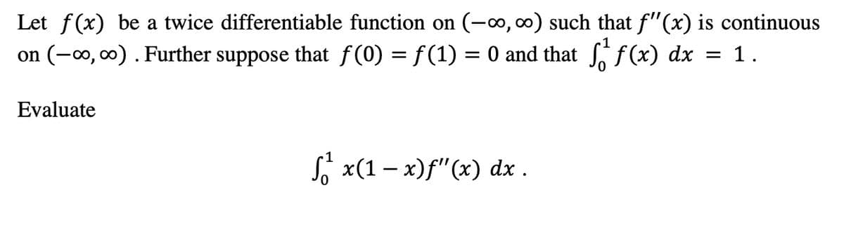 Let f(x) be a twice differentiable function on (-0, 0) such that f"(x) is continuous
on (-∞, 00) . Further suppose that f (0) = f(1) = 0 and that f(x) dx = 1.
-1
Evaluate
S, x(1 – x)f"(x) dx .
