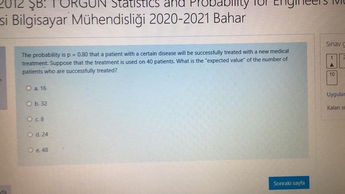 12 ŞB.
T ORGUN Statistics ana Pro
si Bilgisayar Mühendisliği 2020-2021 Bahar
Sınav C
The probability is p = 0.80 that a patient with a certain disease will be successfully treated with a new medical
treatment. Suppose that the treatment is used on 40 patients. What is the "expected value" of the number of
patients who are successfully treated?
10
O a. 16
Uygular
O b. 32
Kalan si
O c.8
O d. 24
O e. 48
Sonraki sayfa
fa
