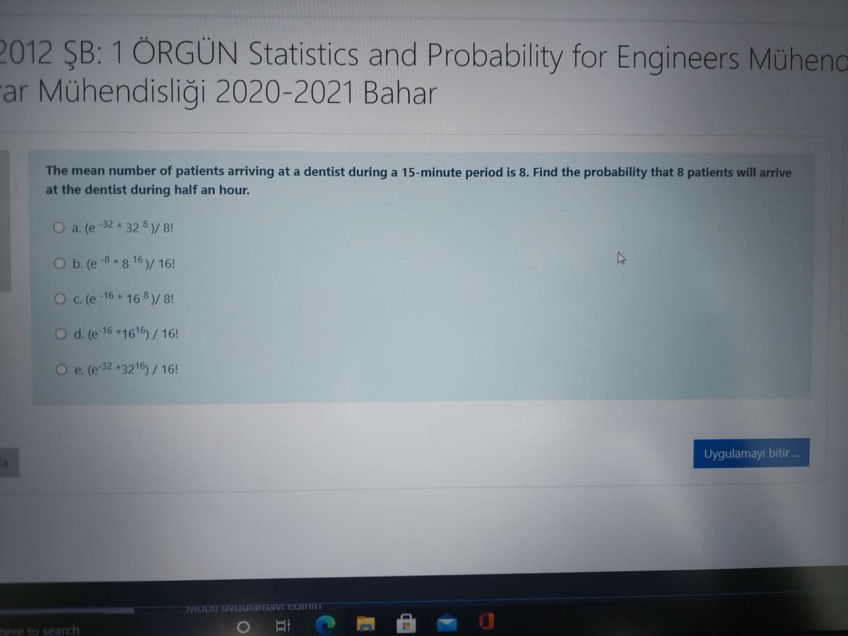 2012 SB: 1 ÖRGÜN Statistics and Probability for Engineers Mühend
ar Mühendisliği 2020-2021 Bahar
The mean number of patients arriving at a dentist during a 15-minute period is 8. Find the probability that 8 patients will arrive
at the dentist during half an hour.
O a. (e-32 * 32 8)/8!
O b. (e-8*8 16 )/ 16!
O c. (e
-16 * 16 8)/ 8!
O d. (e-16 *1616) / 16!
O e. (e-32 *3216) / 16!
Uygulamayı bitir ..
fa
MODIL UVaulamavi eaimim
here to search
