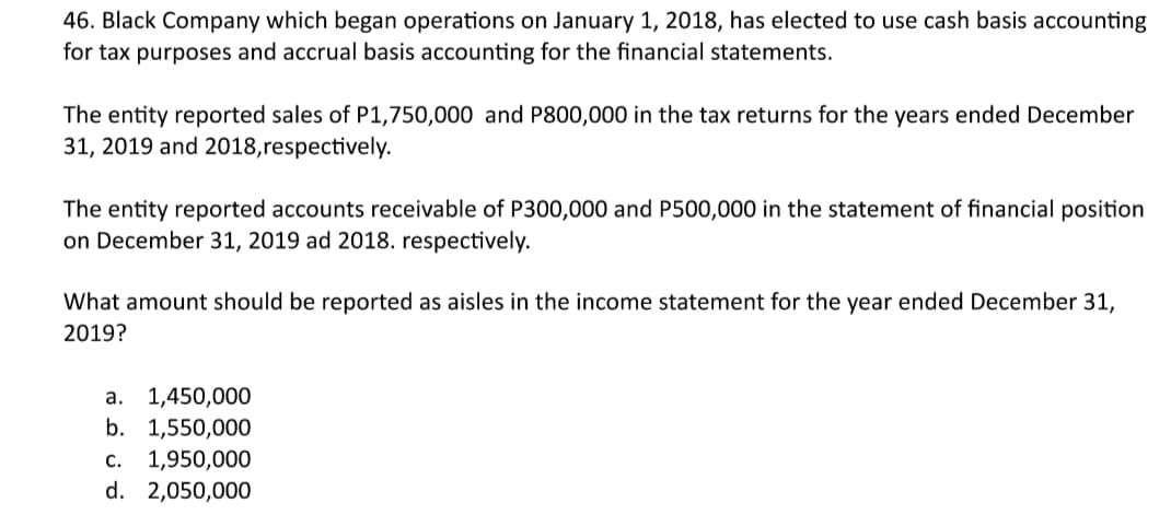 46. Black Company which began operations on January 1, 2018, has elected to use cash basis accounting
for tax purposes and accrual basis accounting for the financial statements.
The entity reported sales of P1,750,000 and P800,000 in the tax returns for the years ended December
31, 2019 and 2018,respectively.
The entity reported accounts receivable of P300,000 and P500,000 in the statement of financial position
on December 31, 2019 ad 2018. respectively.
What amount should be reported as aisles in the income statement for the year ended December 31,
2019?
а. 1,450,000
b. 1,550,000
c. 1,950,000
d. 2,050,000
