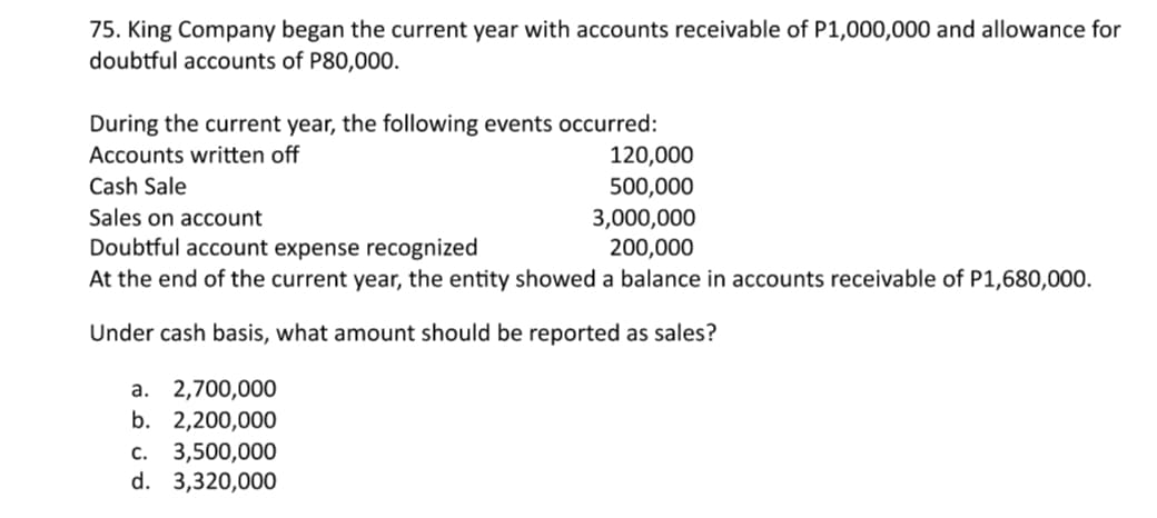 75. King Company began the current year with accounts receivable of P1,000,000 and allowance for
doubtful accounts of P80,000.
During the current year, the following events occurred:
120,000
Accounts written off
Cash Sale
500,000
Sales on account
3,000,000
200,000
Doubtful account expense recognized
At the end of the current year, the entity showed a balance in accounts receivable of P1,680,000.
Under cash basis, what amount should be reported as sales?
а. 2,700,000
b. 2,200,000
с. 3,500,000
d. 3,320,000
