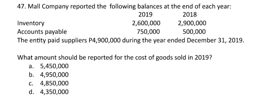 47. Mall Company reported the following balances at the end of each year:
2019
2018
Inventory
Accounts payable
The entity paid suppliers P4,900,000 during the year ended December 31, 2019.
2,600,000
2,900,000
500,000
750,000
What amount should be reported for the cost of goods sold in 2019?
а. 5,450,000
b. 4,950,000
c. 4,850,000
d. 4,350,000
