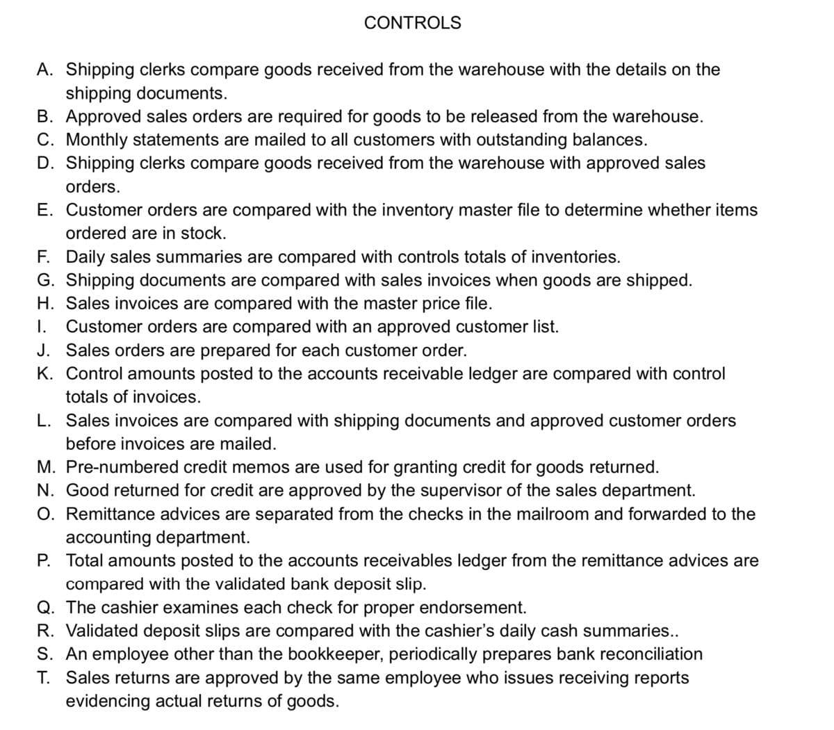 CONTROLS
A. Shipping clerks compare goods received from the warehouse with the details on the
shipping documents.
B. Approved sales orders are required for goods to be released from the warehouse.
C. Monthly statements are mailed to all customers with outstanding balances.
D. Shipping clerks compare goods received from the warehouse with approved sales
orders.
E. Customer orders are compared with the inventory master file to determine whether items
ordered are in stock.
F. Daily sales summaries are compared with controls totals of inventories.
G. Shipping documents are compared with sales invoices when goods are shipped.
H. Sales invoices are compared with the master price file.
I. Customer orders are compared with an approved customer list.
J. Sales orders are prepared for each customer order.
K. Control amounts posted to the accounts receivable ledger are compared with control
totals of invoices.
L. Sales invoices are compared with shipping documents and approved customer orders
before invoices are mailed.
M. Pre-numbered credit memos are used for granting credit for goods returned.
N. Good returned for credit are approved by the supervisor of the sales department.
O. Remittance advices are separated from the checks in the mailroom and forwarded to the
accounting department.
P. Total amounts posted to the accounts receivables ledger from the remittance advices are
compared with the validated bank deposit slip.
Q. The cashier examines each check for proper endorsement.
R. Validated deposit slips are compared with the cashier's daily cash summaries..
S. An employee other than the bookkeeper, periodically prepares bank reconciliation
T. Sales returns are approved by the same employee who issues receiving reports
evidencing actual returns of goods.
