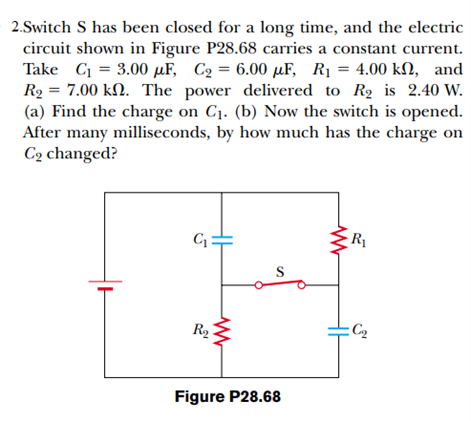 2.Switch S has been closed for a long time, and the electric
circuit shown in Figure P28.68 carries a constant current.
Take C = 3.00 µF, C2 = 6.00 µF, R1 = 4.00 kN, and
R2 = 7.00 kN. The power delivered to R2 is 2.40 W.
(a) Find the charge on C1. (b) Now the switch is opened.
After many milliseconds, by how much has the charge on
C2 changed?
%3D
R1
R2
:C2
Figure P28.68
