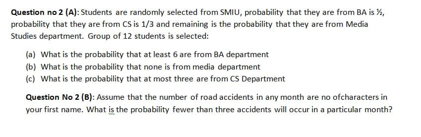 Question no 2 (A): Students are randomly selected from SMIU, probability that they are from BA is %,
probability that they are from CS is 1/3 and remaining is the probability that they are from Media
Studies department. Group of 12 students is selected:
(a) What is the probability that at least 6 are from BA department
(b) What is the probability that none is from media department
(c) What is the probability that at most three are from CS Department
Question No 2 (B): Assume that the number of road accidents in any month are no ofcharacters in
your first name. What is the probability fewer than three accidents will occur in a particular month?
