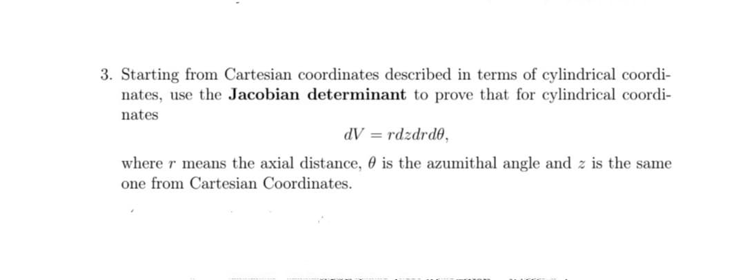 3. Starting from Cartesian coordinates described in terms of cylindrical coordi-
nates, use the Jacobian determinant to prove that for cylindrical coordi-
nates
dV = rdzdrd0,
where r means the axial distance, 0 is the azumithal angle and z is the same
one from Cartesian Coordinates.
