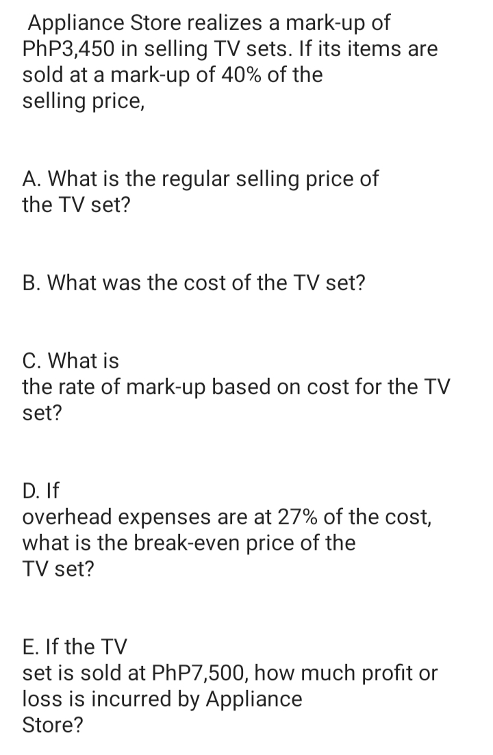 Appliance Store realizes a mark-up of
PhP3,450 in selling TV sets. If its items are
sold at a mark-up of 40% of the
selling price,
A. What is the regular selling price of
the TV set?
B. What was the cost of the TV set?
C. What is
the rate of mark-up based on cost for the TV
set?
D. If
overhead expenses are at 27% of the cost,
what is the break-even price of the
TV set?
E. If the TV
set is sold at PHP7,500, how much profit or
loss is incurred by Appliance
Store?
