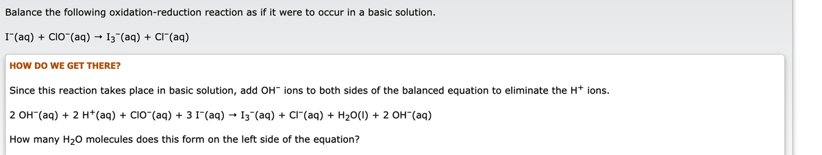 Balance the following oxidation-reduction reaction as if it were to occur in a basic solution.
I(aq) + CIO (aq) → I3¬(aq) + CI"(aq)
HOW DO WE GET THERE?
Since this reaction takes place in basic solution, add OH- ions to both sides of the balanced equation to eliminate the H+ ions.
2 OH (aq) + 2 H*(aq) + CIO¯(aq) + 3 I"(aq) → I3 (aq) + CI (aq) + H20(1) + 2 OH¯(aq)
How many H20 molecules does this form on the left side of the equation?

