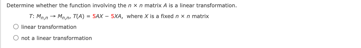 Determine whether the function involving the n x n matrix A is a linear transformation.
T: Mn.n → Mn.n. T(A) = 5AX – 5XA, where X is a fixed n x n matrix
%3D
O linear transformation
O not a linear transformation
