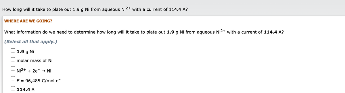 How long will it take to plate out 1.9 g Ni from aqueous Ni2+ with a current of 114.4 A?
WHERE ARE WE GOING?
What information do we need to determine how long will it take to plate out 1.9 g Ni from aqueous Ni²+ with a current of 114.4 A?
(Select all that apply.)
1.9
Ni
molar mass of Ni
Ni2+ + 2e¯ →
Ni
F = 96,485 C/mol e
114.4 A
O O
