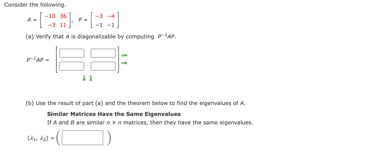 Consider the following.
-10 36
-3 -4
A =
P =
-3 11
-1 -1
(a) Verify that A is diagonalizable by computing P-lAP.
p-'AP =
(b) Use the result of part (a) and the theorem below to find the eigenvalues of A.
Similar Matrices Have the Same Eigenvalues
If A and B are similar n x n matrices, then they have the same eigenvalues.
(11, 12) =
