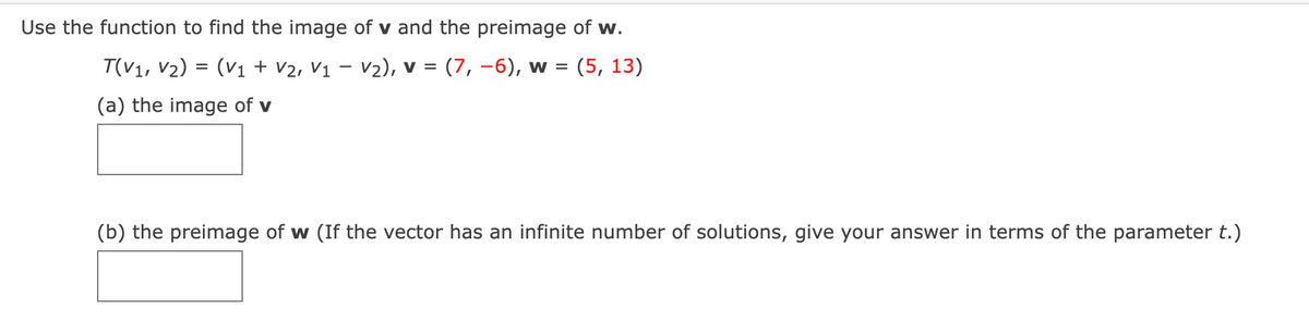 Use the function to find the image of v and the preimage of w.
T(V1, V2) = (V1 + V2, V1 – V2), v = (7, -6), w =
(5, 13)
(a) the image of v
(b) the preimage of w (If the vector has an infinite number of solutions, give your answer in terms of the parameter t.)
