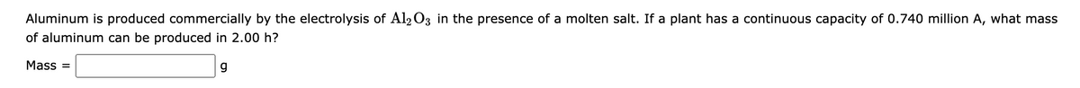 Aluminum is produced commercially by the electrolysis of Al2 O3 in the presence of a molten salt. If a plant has a continuous capacity of 0.740 million A, what mass
of aluminum can be produced in 2.00 h?
Mass =
