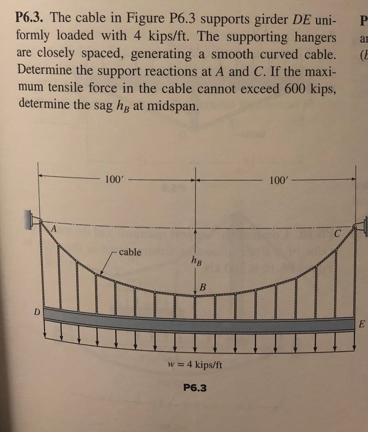 P6.3. The cable in Figure P6.3 supports girder DE uni-
formly loaded with 4 kips/ft. The supporting hangers
are closely spaced, generating a smooth curved cable.
Determine the support reactions at A and C. If the maxi-
mum tensile force in the cable cannot exceed 600 kips,
determine the sag hg at midspan.
ar
100'
100' -
cable
hB
E
w = 4 kips/ft
P6.3
