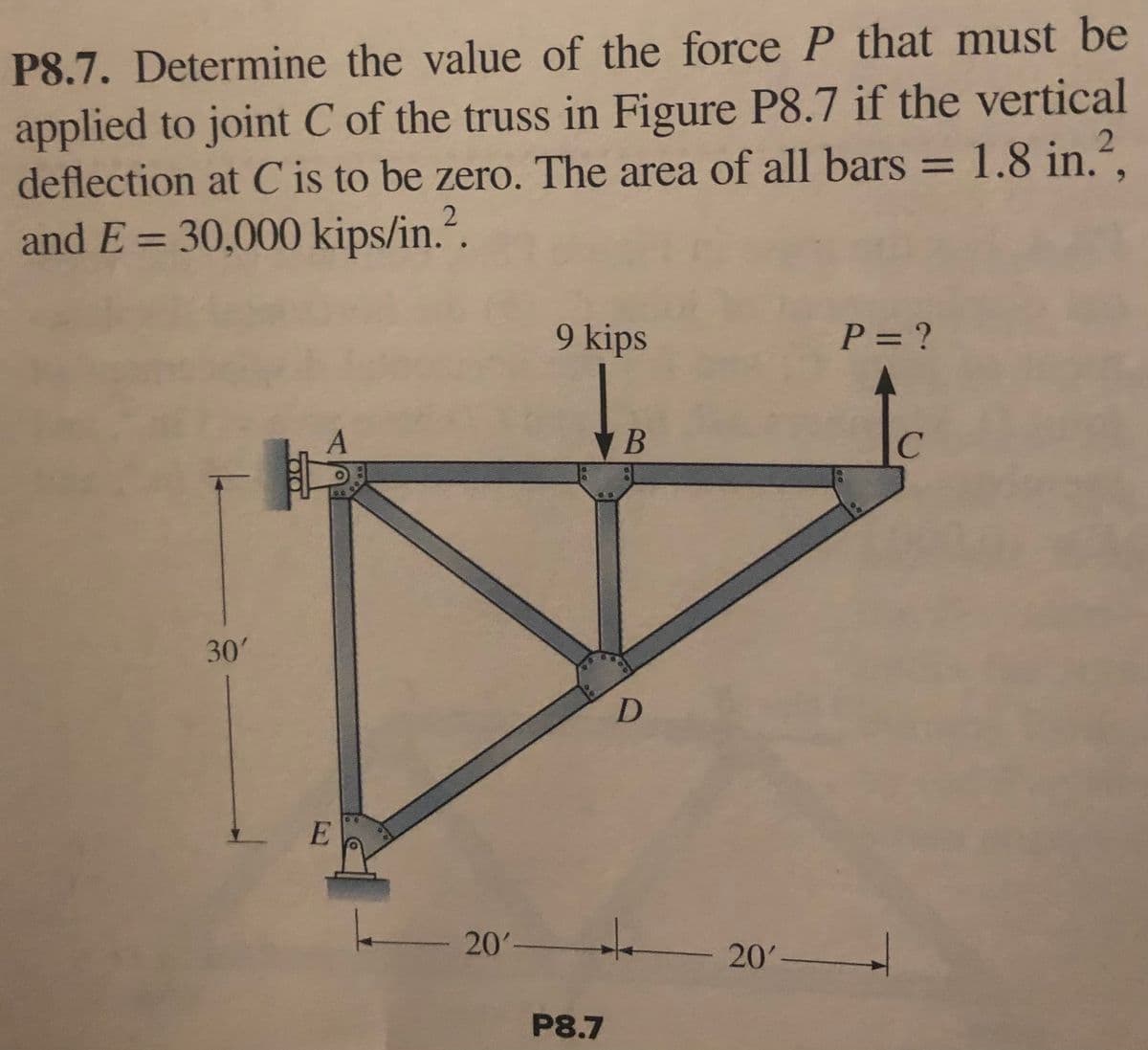 P8.7. Determine the value of the force P that must be
applied to joint C of the truss in Figure P8.7 if the vertical
deflection at C' is to be zero. The area of all bars = 1.8 in.²,
and E= 30,000 kips/in.².
9 kips
P = ?
A
B
с
D
-
20' 20'
P8.7
-
30'
E