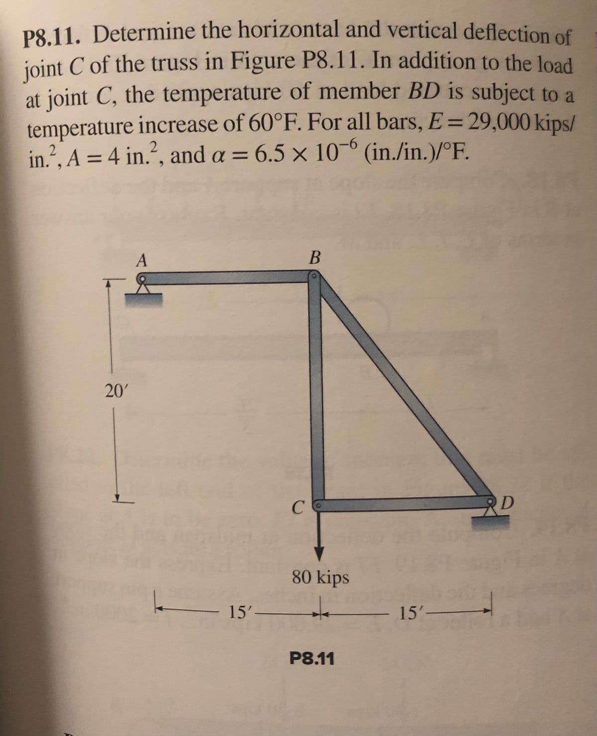 P8.11. Determine the horizontal and vertical deflection of
joint C of the truss in Figure P8.11. In addition to the load
at joint C, the temperature of member BD is subject to a
temperature increase of 60°F. For all bars, E = 29,000 kips/
in.², A = 4 in.², and a = 6.5 x 10-6 (in./in.)/°F.
A
B
D
L
20'
——— 15'-
-
с
80 kips
+
P8.11
- 15'-