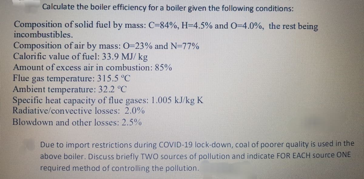Calculate the boiler efficiency for a boiler given the following conditions:
Composition of solid fuel by mass: C-84%, H=4.5% and O=4.0%, the rest being
incombustibles.
Composition of air by mass: 0=23% and N=77%
Calorific value of fuel: 33.9 MJ/ kg
Amount of excess air in combustion: 85%
Flue
gas temperature: 315,5 °C
Ambient temperature: 32.2 °C
Specific heat capacity of flue gases: 1.005 kJ/kg K
Radiative/convective losses: 2.0%
Blowdown and other losses: 2.5%
Due to import restrictions during COVID-19 lock-down, coal of poorer quality is used in the
above boiler. Discuss briefly TWO sources of pollution and indicate FOR EACH source ONE
required method of controlling the pollution.
