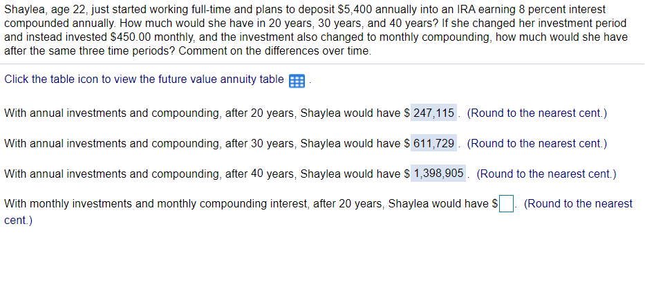 Shaylea, age 22, just started working full-time and plans to deposit $5,400 annually into an IRA earning 8 percent interest
compounded annually. How much would she have in 20 years, 30 years, and 40 years? If she changed her investment period
and instead invested $450.00 monthly, and the investment also changed to monthly compounding, how much would she have
after the same three time periods? Comment on the differences over time.
Click the table icon to view the future value annuity table
With annual investments and compounding, after 20 years, Shaylea would have $ 247,115. (Round to the nearest cent.)
With annual investments and compounding, after 30 years, Shaylea would have $ 611,729. (Round to the nearest cent.)
With annual investments and compounding, after 40 years, Shaylea would have $ 1,398,905. (Round to the nearest cent.)
With monthly investments and monthly compounding interest, after 20 years, Shaylea would have S
(Round to the nearest
cent.)
