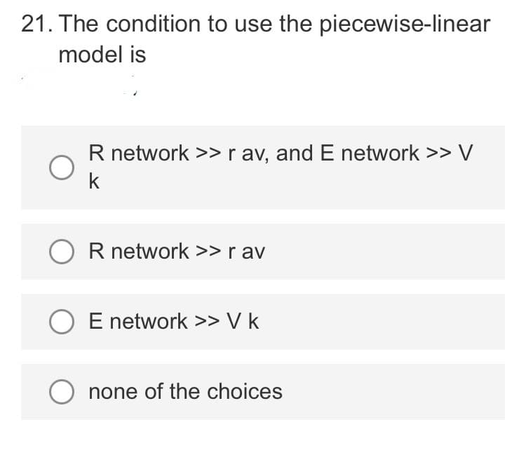 21. The condition to use the piecewise-linear
model is
R network >> r av, and E network >> V
k
OR network >> rav
O E network >> V k
O none of the choices