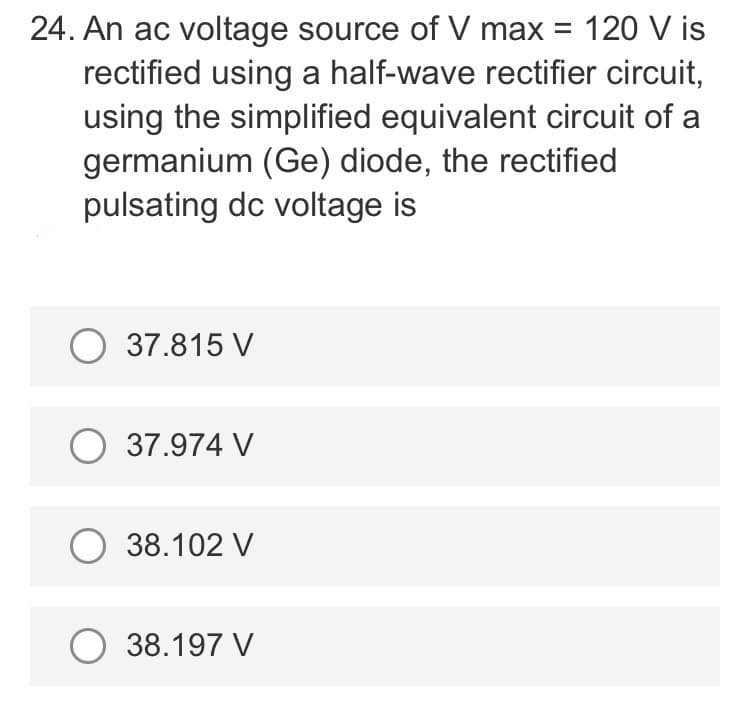 24. An ac voltage source of V max = 120 V is
rectified using a half-wave rectifier circuit,
using the simplified equivalent circuit of a
germanium (Ge) diode, the rectified
pulsating dc voltage is
O 37.815 V
O 37.974 V
O 38.102 V
O 38.197 V